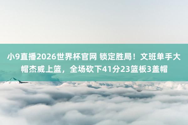 小9直播2026世界杯官网 锁定胜局!文班单手大帽杰威上篮,全场砍下41分23篮板3盖帽