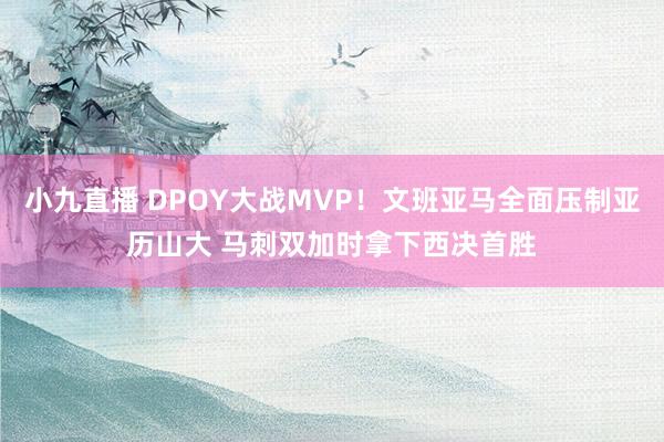 小九直播 DPOY大战MVP!文班亚马全面压制亚历山大 马刺双加时拿下西决首胜