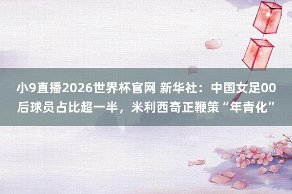 小9直播2026世界杯官网 新华社:中国女足00后球员占比超一半,米利西奇正鞭策“年青化”