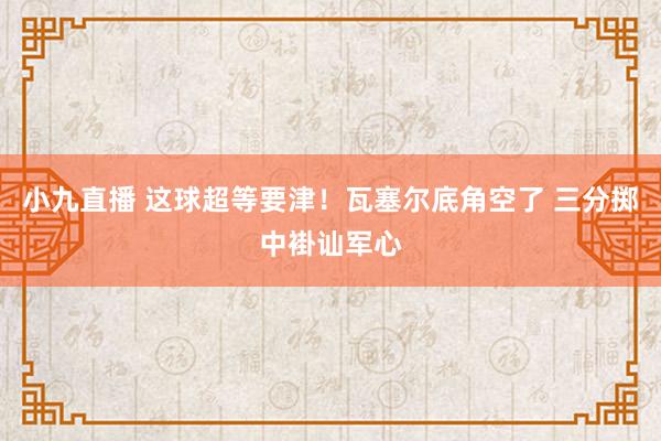 小九直播 这球超等要津！瓦塞尔底角空了 三分掷中褂讪军心