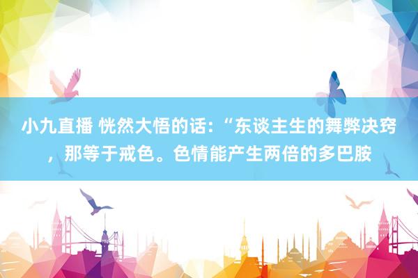 小九直播 恍然大悟的话: “东谈主生的舞弊决窍,那等于戒色。色情能产生两倍的多巴胺