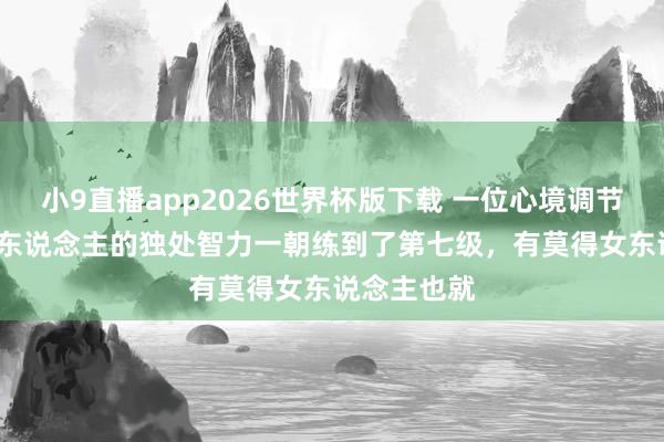 小9直播app2026世界杯版下载 一位心境调节师说: “男东说念主的独处智力一朝练到了第七级，有莫得女东说念主也就