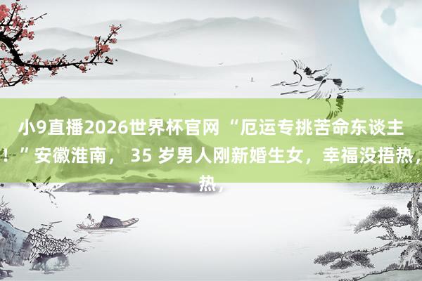 小9直播2026世界杯官网 “厄运专挑苦命东谈主！”安徽淮南， 35 岁男人刚新婚生女，幸福没捂热，