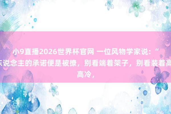 小9直播2026世界杯官网 一位风物学家说: “女东说念主的承诺便是被撩,别看端着架子,别看装着高冷,