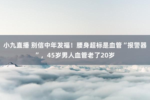 小九直播 别信中年发福!腰身超标是血管“报警器”,45岁男人血管老了20岁