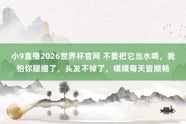 小9直播2026世界杯官网 不要把它当水喝,我怕你腿细了,头发不掉了,噗噗每天皆顺畅