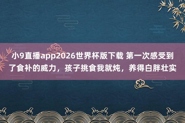 小9直播app2026世界杯版下载 第一次感受到了食补的威力,孩子挑食我就炖,养得白胖壮实