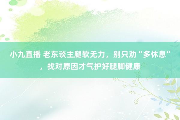 小九直播 老东谈主腿软无力,别只劝“多休息”,找对原因才气护好腿脚健康