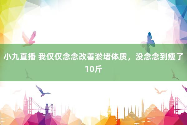 小九直播 我仅仅念念改善淤堵体质,没念念到瘦了10斤