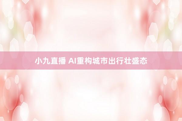 小九直播 AI重构城市出行壮盛态