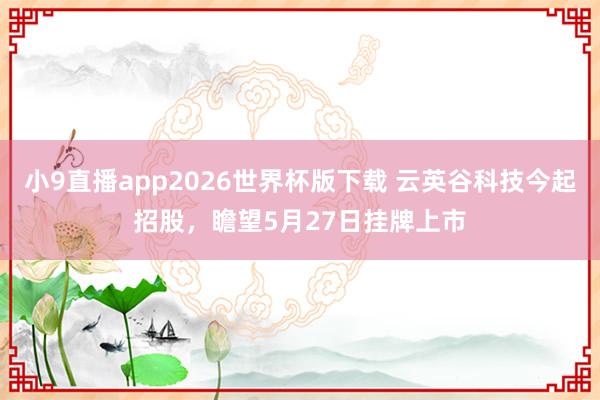 小9直播app2026世界杯版下载 云英谷科技今起招股,瞻望5月27日挂牌上市