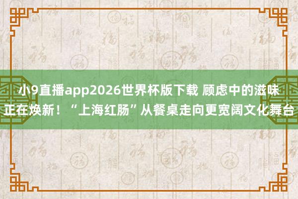 小9直播app2026世界杯版下载 顾虑中的滋味正在焕新!“上海红肠”从餐桌走向更宽阔文化舞台