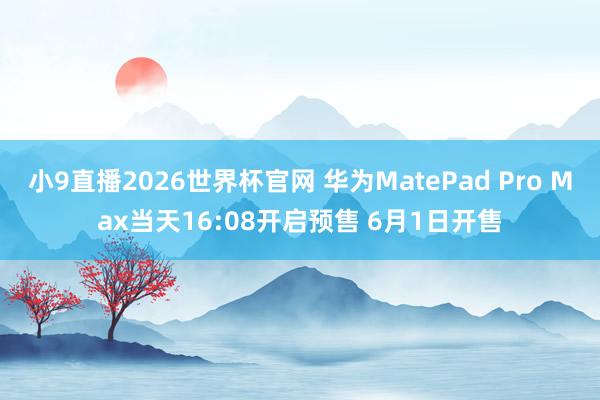 小9直播2026世界杯官网 华为MatePad Pro Max当天16:08开启预售 6月1日开售