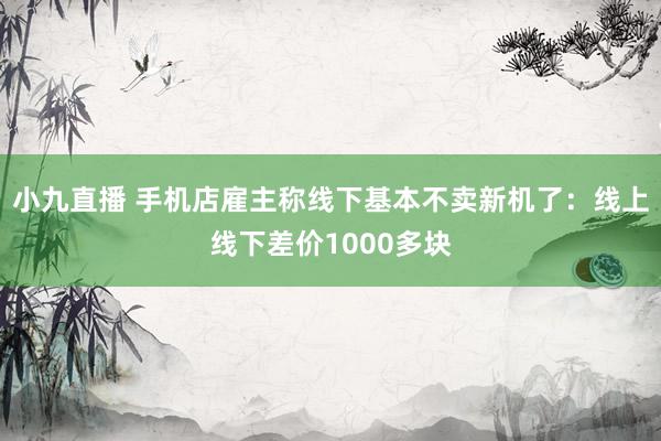 小九直播 手机店雇主称线下基本不卖新机了:线上线下差价1000多块