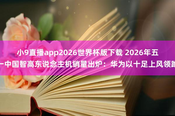 小9直播app2026世界杯版下载 2026年五一中国智高东说念主机销量出炉:华为以十足上风领跑
