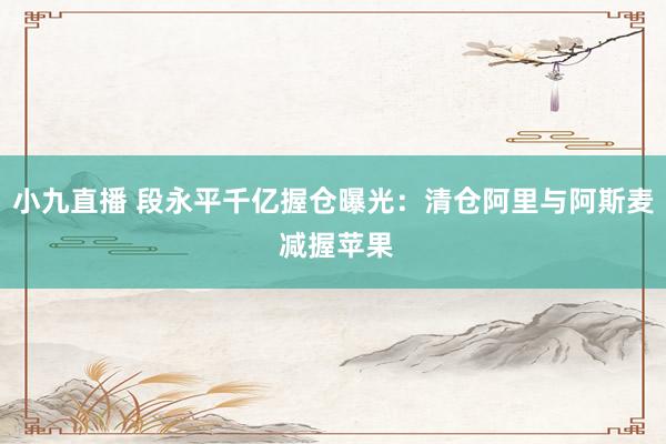 小九直播 段永平千亿握仓曝光：清仓阿里与阿斯麦 减握苹果