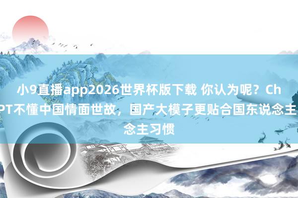 小9直播app2026世界杯版下载 你认为呢?ChatGPT不懂中国情面世故,国产大模子更贴合国东说念主习惯