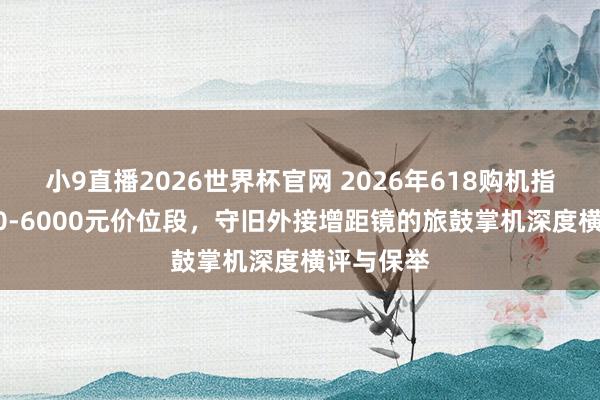 小9直播2026世界杯官网 2026年618购机指南:5000-6000元价位段,守旧外接增距镜的旅鼓掌机深度横评与保举
