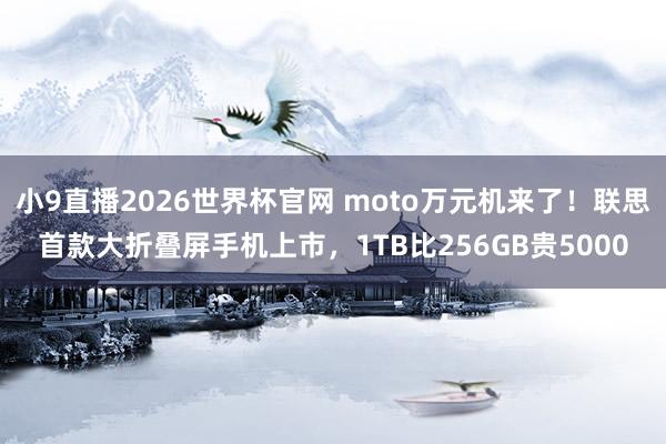 小9直播2026世界杯官网 moto万元机来了！联思首款大折叠屏手机上市，1TB比256GB贵5000