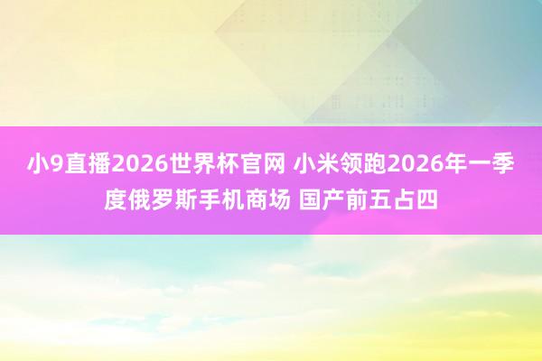 小9直播2026世界杯官网 小米领跑2026年一季度俄罗斯手机商场 国产前五占四