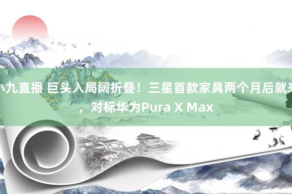 小九直播 巨头入局阔折叠!三星首款家具两个月后就来,对标华为Pura X Max