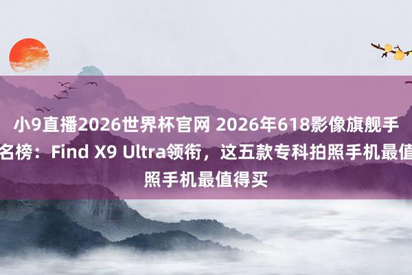 小9直播2026世界杯官网 2026年618影像旗舰手机排名榜:Find X9 Ultra领衔,这五款专科拍照手机最值得买