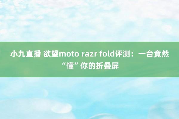 小九直播 欲望moto razr fold评测:一台竟然“懂”你的折叠屏