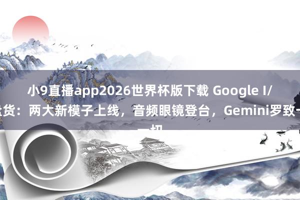 小9直播app2026世界杯版下载 Google I/O盘货:两大新模子上线,音频眼镜登台,Gemini罗致一切