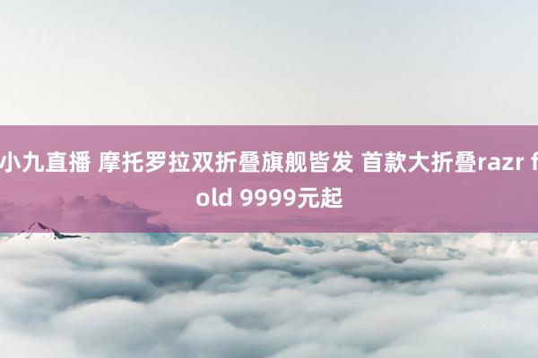 小九直播 摩托罗拉双折叠旗舰皆发 首款大折叠razr fold 9999元起