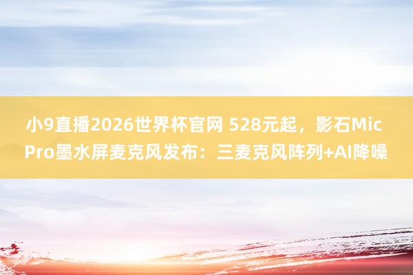 小9直播2026世界杯官网 528元起,影石Mic Pro墨水屏麦克风发布:三麦克风阵列+AI降噪