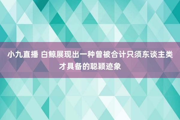 小九直播 白鲸展现出一种曾被合计只须东谈主类才具备的聪颖迹象