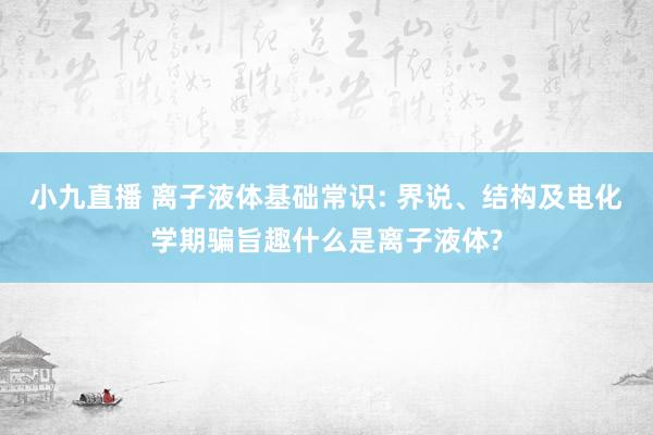 小九直播 离子液体基础常识: 界说、结构及电化学期骗旨趣什么是离子液体?
