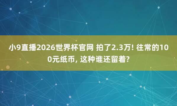 小9直播2026世界杯官网 拍了2.3万! 往常的100元纸币, 这种谁还留着?
