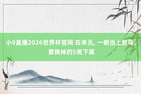 小9直播2026世界杯官网 在单元, 一朝当上教导, 要换掉的5类下属