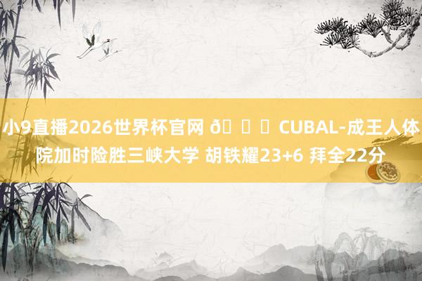 小9直播2026世界杯官网 🏀CUBAL-成王人体院加时险胜三峡大学 胡铁耀23+6 拜全22分