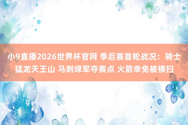 小9直播2026世界杯官网 季后赛首轮战况：骑士猛龙天王山 马刺绿军夺赛点 火箭幸免被横扫