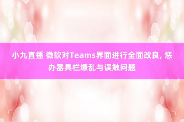 小九直播 微软对Teams界面进行全面改良, 惩办器具栏缭乱与误触问题