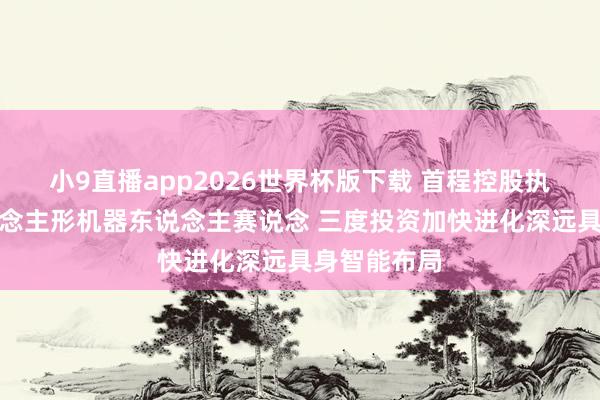 小9直播app2026世界杯版下载 首程控股执续加码东说念主形机器东说念主赛说念 三度投资加快进化深远具身智能布局
