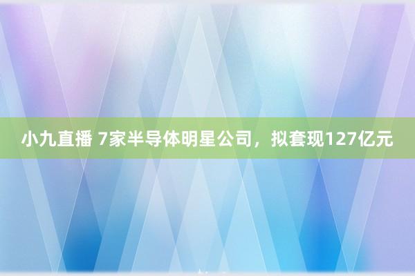 小九直播 7家半导体明星公司，拟套现127亿元