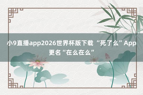小9直播app2026世界杯版下载 “死了么”App更名“在么在么”
