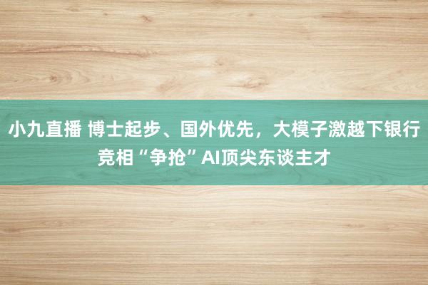 小九直播 博士起步、国外优先，大模子激越下银行竞相“争抢”AI顶尖东谈主才