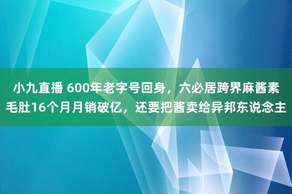 小九直播 600年老字号回身,六必居跨界麻酱素毛肚16个月月销破亿,还要把酱卖给异邦东说念主