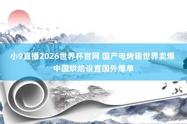 小9直播2026世界杯官网 国产电烤箱世界卖爆 中国烘焙设置国外爆单