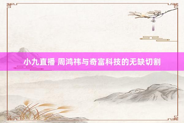 小九直播 周鸿祎与奇富科技的无缺切割