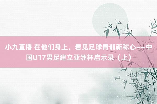 小九直播 在他们身上，看见足球青训新称心——中国U17男足建立亚洲杯启示录（上）