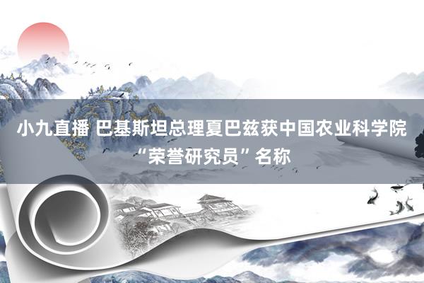小九直播 巴基斯坦总理夏巴兹获中国农业科学院“荣誉研究员”名称