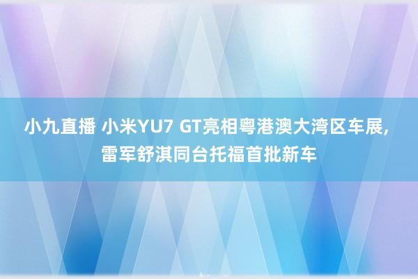 小九直播 小米YU7 GT亮相粤港澳大湾区车展, 雷军舒淇同台托福首批新车