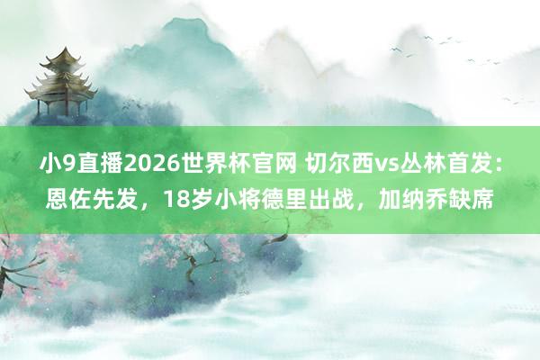 小9直播2026世界杯官网 切尔西vs丛林首发:恩佐先发,18岁小将德里出战,加纳乔缺席