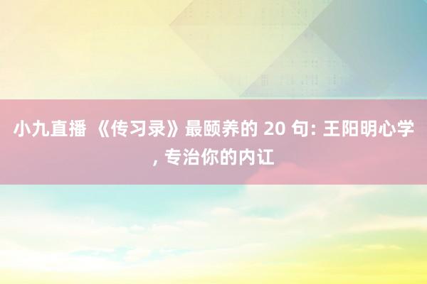 小九直播 《传习录》最颐养的 20 句: 王阳明心学， 专治你的内讧