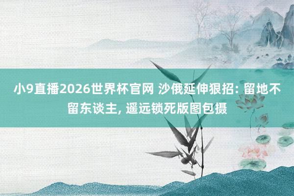 小9直播2026世界杯官网 沙俄延伸狠招: 留地不留东谈主， 遥远锁死版图包摄